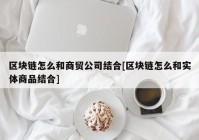 区块链怎么和商贸公司结合[区块链怎么和实体商品结合]