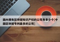 国内拥有区块链知识产权的公司有多少个[中国区块链专利最多的公司]