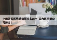 中国外贸区块链公司排名前十[国内区块链公司排名]